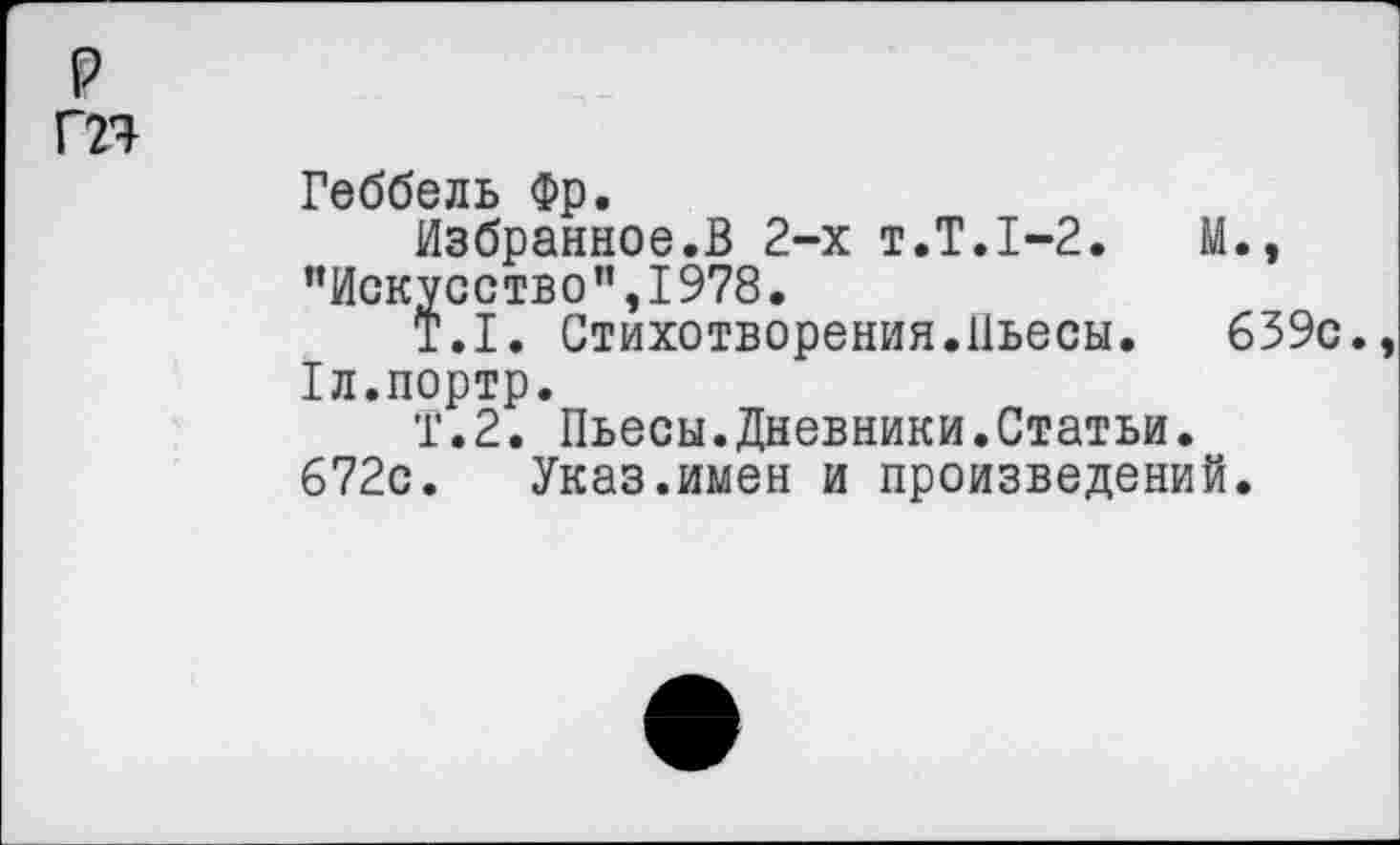 ﻿Геббель Фр.
Избранное.В 2-х т.Т.1-2.	М.»
"Искусство”,1978.
Т.1. Стихотворения.Пьесы. 639с. Хл.портр.
Т.2. Пьесы.Дневники.Статьи. 672с. Указ.имен и произведений.